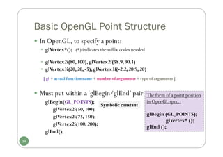 Basic OpenGL Point Structure
 In OpenGL, to specify a point:
 glVertex*(); (*) indicates the suffix codes needed
 glVertex2i(80, 100), glVertex2f(58.9, 90.3)
 glVertex3i(20, 20, -5), glVertex3f(-2.2, 20.9, 20)
 Must put within a‘glBegin/glEnd’ pair
glBegin(GL_POINTS);
glVertex2i(50, 100);
glVertex2i(75, 150);
glVertex2i(100, 200);
glEnd();
The form of a point position
in OpenGL spec.:
glBegin (GL_POINTS);
glVertex* ();
glEnd ();
34
[ gl + actual function name + number of arguments + type of arguments ]
Symbolic constant
 