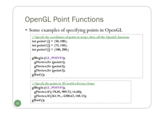 OpenGL Point Functions
 Some examples of specifying points in OpenGL
//Specify the coordinates of points in arrays; then call the OpenGL functions
int point1 [] = {50, 100};
int point2 [] = {75, 150};
int point3 [] = {100, 200};
glBegin (GL_POINTS);
glVertex2iv (point1);
glVertex2iv (point2);
glVertex2iv (point3);
glEnd ();
//Specify the points in 3D world reference frame
glBegin (GL_POINTS);
glVertex3f (-78.05, 909.72, 14.60);
glVertex3f (261.91, -5200.67, 188.33);
glEnd ();
35
 