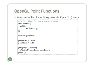 OpenGL Point Functions
 Some examples of specifying points in OpenGL (cont.)
// In C++, define a C++ class or structure of a point
class wcPt2D {
public:
GLfloat x, y;
};
wcPt2D pointPos;
pointPos.x = 120.75;
pointPos.y = 45.30;
glBegin (GL_POINTS);
glVertex2f (pointPos.x, pointPos.y);
glEnd ();
36
 