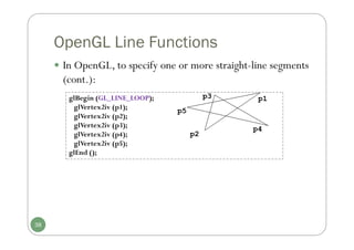 OpenGL Line Functions
glBegin (GL_LINE_LOOP);
glVertex2iv (p1);
glVertex2iv (p2);
glVertex2iv (p3);
glVertex2iv (p4);
glVertex2iv (p5);
glEnd ();
p2
p1
p3
p4
p5
38
 In OpenGL, to specify one or more straight-line segments
(cont.):
 