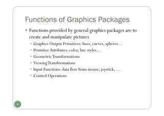 Functions of Graphics Packages
 Functions provided by general graphics packages are to
create and manipulate pictures
 Graphics Output Primitives: lines, curves, spheres…
 PrimitiveAttributes: color, line styles…
 GeometricTransformations
 ViewingTransformations
 Input Functions: data flow from mouse, joystick, …
 Control Operations
4
 