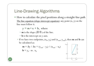 Line-Drawing Algorithms
 How to calculate the pixel positions along a straight-line path
The line equation (slope-intercept equation): any point (x, y) on the
line must follow it.
y = m • x + b, where
 m is the slope (斜率) of the line.
 b is the intercept on y-axis.
 If we have two endpoints, (x0, y0) and (xend, yend), then m and b can
be calculated as:
m = y / x = (yend – y0) / (xend – x0)
b = y0 - m . x0
42
 