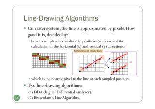 Line-Drawing Algorithms
 which is the nearest pixel to the line at each sampled position.
 Two line-drawing algorithms:
(1) DDA (Digital DifferentialAnalyzer).
(2) Bresenham’s LineAlgorithm.
43
 On raster system, the line is approximated by pixels. How
good it is, decided by:
 how to sample a line at discrete positions (step sizes of the
calculation in the horizontal (x) and vertical (y) directions)
 