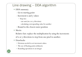 Line drawing – DDA algorithm
 DDA summary
1.Go to starting point
2.Increment x and y values
 Step size:
- one unit (in x or y direction)
- calculating corresponding value for another
3.Round to the closest raster position
 Merits
Relative fast: replace the multiplication by using the increments
of x or y directions to step from one pixel to another.
 Drawbacks
 Divisions needed to set increment values
 The use of floating-point arithmetic
 Rounding operations to an integer
46
 