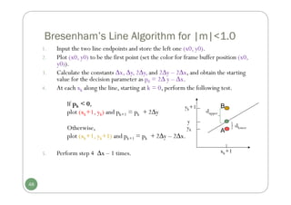 Bresenham’s Line Algorithm for |m|<1.0
1. Input the two line endpoints and store the left one (x0, y0).
2. Plot (x0, y0) to be the first point (set the color for frame buffer position (x0,
y0)).
3. Calculate the constants ∆x, ∆y, 2∆y, and 2∆y – 2∆x, and obtain the starting
value for the decision parameter as p0 = 2∆ y – ∆x.
4. At each xk along the line, starting at k = 0, perform the following test.
If pk < 0,
plot (xk+1, yk) and pk+1 = pk + 2∆y
Otherwise,
plot (xk+1, yk+1) and pk+1 = pk + 2∆y – 2∆x.
5. Perform step 4 ∆x – 1 times.
48
yk+1
xk+1
y
dlower
dupper
yk A
B
 