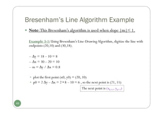 Bresenham’s Line Algorithm Example
 Note:This Bresenham’s algorithm is used when slope |m|< 1.
Example 3-1: Using Bresenham’s Line-Drawing Algorithm, digitize the line with
endpoints (20,10) and (30,18).
-- y = 18 – 10 = 8
-- x = 30 – 20 = 10
-- m = y / x = 0.8
 plot the first point (x0, y0) = (20, 10)
 p0 = 2 y – x = 2 • 8 – 10 = 6 , so the next point is (21, 11)
The next point is (xk+1, yk+1)
49
 