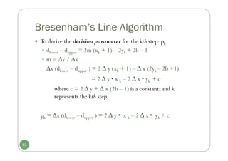 Bresenham’s Line Algorithm
 To derive the decision parameter for the kth step: pk
 dlower – dupper = 2m (xk + 1) – 2yk + 2b – 1
 m = y / x
∆x (dlower – dupper ) = 2 ∆ y (xk + 1) – ∆ x (2yk – 2b +1)
= 2 ∆ y • x k – 2 ∆ x • yk + c
where c = 2 ∆ y + ∆ x (2b – 1) is a constant; and k
represents the kth step.
pk = ∆x (dlower – dupper ) = 2 ∆ y • x k – 2 ∆ x • yk + c
61
 