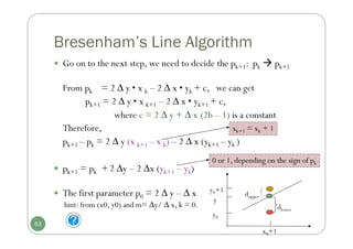 Bresenham’s Line Algorithm
 Go on to the next step, we need to decide the pk+1: pk  pk+1
From pk = 2 ∆ y • x k – 2 ∆ x • yk + c, we can get
pk+1 = 2 ∆ y • x k+1 – 2 ∆ x • yk+1 + c,
where c = 2 ∆ y + ∆ x (2b – 1) is a constant
Therefore,
pk+1 – pk = 2 ∆ y (x k+1 – x k) – 2 ∆ x (yk+1 – yk )
 pk+1 = pk + 2 ∆y – 2 ∆x (yk+1 – yk)
 The first parameter p0 = 2 ∆ y – ∆ x
hint: from (x0, y0) and m= ∆y/ ∆ x, k = 0.
xk+1 = xk + 1
x0+1
y
dlower
dupper
y0+1
y0
0 or 1, depending on the sign of pk
63
 