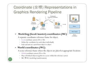  Modeling (local/master) coordinates (MC)
A separate coordinates reference frame for object.
 Local coordinate system (2D or 3D)
 Define the coordinates for each object individually
 Scale and unit are varied from object to object
 World coordinates (WC)
A scene reference frame where the objects are placed at appropriate locations.
 Global coordinate system (2D or 3D)
 Place all defined objects together in a scene within this reference system
 MC WC (modeling transformation)
Coordinate (坐標) Representations in
Graphics Rendering Pipeline
7
 