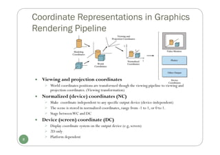  Viewing and projection coordinates
 World coordinates positions are transformed though the viewing pipeline to viewing and
projection coordinates. (Viewing transformation)
 Normalized (device) coordinates (NC)
 Make coordinate independent to any specific output device (device-independent)
 The scene is stored in normalized coordinates, range from -1 to 1, or 0 to 1.
 Stage betweenWC and DC
 Device (screen) coordinate (DC)
 Display coordinate system on the output device (e.g, screen)
 2D only
 Platform dependent
8
Coordinate Representations in Graphics
Rendering Pipeline
 