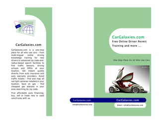 Emai l : i nfo@Ca rGala xi es . com 
CarGalaxies.com CarGalaxies.com 
CarGalaxies.com 
Free Onl ine Driver Permit 
Training and more … 
CarGalaxies.com is a one-stop 
place for all who use cars - from 
multi-lingual online driving 
knowledge training for new 
drivers to advanced zip code-and-radius- 
based search facilities to 
find traffic lawyers, driving 
schools and DMVs at your 
location. Get instant quotes 
directly from auto insurance and 
auto warranty providers. Avoid 
traffic tickets - find and map all 
red light cameras installed in your 
location. Save on gas - find 
cheapest gas stations in your 
area searching by zip code. 
Find affordable auto financing; 
buy, sell or trade new or used 
cars/trucks with us. 
One Stop Place for Al l Who Use Car s. 
info@Ca rGala xi es . com 
CarGalaxies.com 
 