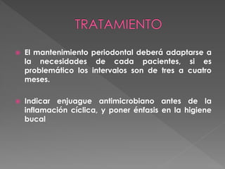  El mantenimiento periodontal deberá adaptarse a
la necesidades de cada pacientes, si es
problemático los intervalos son de tres a cuatro
meses.
 Indicar enjuague antimicrobiano antes de la
inflamación cíclica, y poner énfasis en la higiene
bucal
 