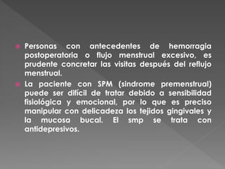  Personas con antecedentes de hemorragia
postoperatoria o flujo menstrual excesivo, es
prudente concretar las visitas después del reflujo
menstrual.
 La paciente con SPM (sindrome premenstrual)
puede ser difícil de tratar debido a sensibilidad
fisiológica y emocional, por lo que es preciso
manipular con delicadeza los tejidos gingivales y
la mucosa bucal. El smp se trata con
antidepresivos.
 