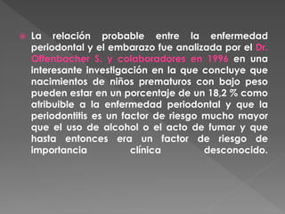  La relación probable entre la enfermedad
periodontal y el embarazo fue analizada por el Dr.
Offenbacher S. y colaboradores en 1996 en una
interesante investigación en la que concluye que
nacimientos de niños prematuros con bajo peso
pueden estar en un porcentaje de un 18,2 % como
atribuible a la enfermedad periodontal y que la
periodontitis es un factor de riesgo mucho mayor
que el uso de alcohol o el acto de fumar y que
hasta entonces era un factor de riesgo de
importancia clínica desconocido.
 