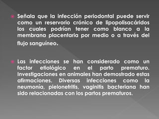  Señala que la infección periodontal puede servir
como un reservorio crónico de lipopolisacáridos
los cuales podrían tener como blanco a la
membrana placentaria por medio o a través del
flujo sanguíneo.
 Las infecciones se han considerado como un
factor etiológico en el parto prematuro.
Investigaciones en animales han demostrado estas
afirmaciones. Diversas infecciones como la
neumonía, pielonefritis, vaginitis bacteriana han
sido relacionadas con los partos prematuros.
 
