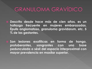  Descrito desde hace más de cien años, es un
hallazgo frecuente en mujeres embarazadas.
Épulis angiomatoso, granuloma gravidarum, etc. 5
% de las gestantes.
 Son lesiones exofíticas en forma de hongo,
protuberantes, sangrantes con una base
pedunculada o sésil del espacio interproximal con
mayor prevalencia en maxilar superior.
 
