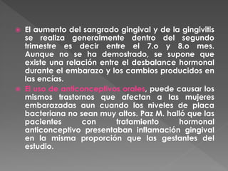  El aumento del sangrado gingival y de la gingivitis
se realiza generalmente dentro del segundo
trimestre es decir entre el 7.o y 8.o mes.
Aunque no se ha demostrado, se supone que
existe una relación entre el desbalance hormonal
durante el embarazo y los cambios producidos en
las encías.
 El uso de anticonceptivos orales, puede causar los
mismos trastornos que afectan a las mujeres
embarazadas aun cuando los niveles de placa
bacteriana no sean muy altos. Paz M. halló que las
pacientes con tratamiento hormonal
anticonceptivo presentaban inflamación gingival
en la misma proporción que las gestantes del
estudio.
 