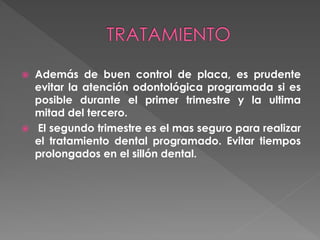  Además de buen control de placa, es prudente
evitar la atención odontológica programada si es
posible durante el primer trimestre y la ultima
mitad del tercero.
 El segundo trimestre es el mas seguro para realizar
el tratamiento dental programado. Evitar tiempos
prolongados en el sillón dental.
 