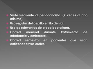  Visita frecuente al periodoncista. (2 veces al año
mínimo)
 Uso regular del cepillo e hilo dental.
 Uso de relevantes de placa bacteriana.
 Control mensual durante tratamiento de
ortodoncia y embarazo.
 Control semestral en pacientes que usan
anticonceptivos orales.
 