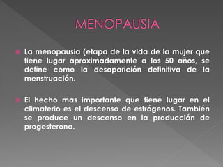  La menopausia (etapa de la vida de la mujer que
tiene lugar aproximadamente a los 50 años, se
define como la desaparición definitiva de la
menstruación.
 El hecho mas importante que tiene lugar en el
climaterio es el descenso de estrógenos. También
se produce un descenso en la producción de
progesterona.
 