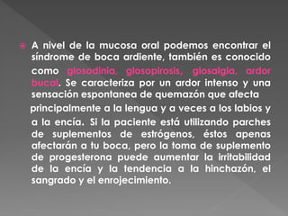  A nivel de la mucosa oral podemos encontrar el
síndrome de boca ardiente, también es conocido
como glosodinia, glosopirosis, glosalgia, ardor
bucal. Se caracteriza por un ardor intenso y una
sensación espontanea de quemazón que afecta
principalmente a la lengua y a veces a los labios y
a la encía. Si la paciente está utilizando parches
de suplementos de estrógenos, éstos apenas
afectarán a tu boca, pero la toma de suplemento
de progesterona puede aumentar la irritabilidad
de la encía y la tendencia a la hinchazón, el
sangrado y el enrojecimiento.
 