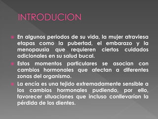  En algunos periodos de su vida, la mujer atraviesa
etapas como la pubertad, el embarazo y la
menopausia que requieren ciertos cuidados
adicionales en su salud bucal.
 Estos momentos particulares se asocian con
cambios hormonales que afectan a diferentes
zonas del organismo.
 La encía es una tejido extremadamente sensible a
los cambios hormonales pudiendo, por ello,
favorecer situaciones que incluso conllevarían la
pérdida de los dientes.
 