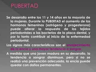 Se desarrolla entre los 11 y 14 años en la mayoría de
la mujeres. Durante la PUBERTAD el aumento de las
hormonas femeninas (estrógeno y progesterona)
puede alterar la respuesta de los tejidos
periodontales a las bacterias de la placa dental, y
por lo tanto contribuir al inicio de la enfermedad
periodontal.
Los signos más característicos son el enrojecimiento
de la encía y una mayor tendencia a sangrar.
A medida que una joven madura en su desarrollo, la
tendencia a sangrar disminuye, pero si no se
realizó una prevención adecuada, la encía puede
quedar con daños permanentes.
 