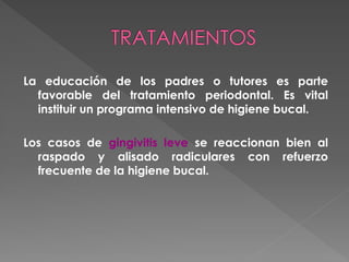 La educación de los padres o tutores es parte
favorable del tratamiento periodontal. Es vital
instituir un programa intensivo de higiene bucal.
Los casos de gingivitis leve se reaccionan bien al
raspado y alisado radiculares con refuerzo
frecuente de la higiene bucal.
 