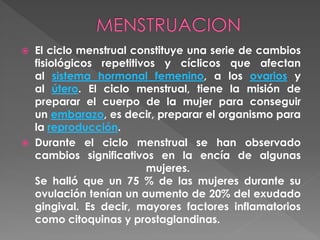  El ciclo menstrual constituye una serie de cambios
fisiológicos repetitivos y cíclicos que afectan
al sistema hormonal femenino, a los ovarios y
al útero. El ciclo menstrual, tiene la misión de
preparar el cuerpo de la mujer para conseguir
un embarazo, es decir, preparar el organismo para
la reproducción.
 Durante el ciclo menstrual se han observado
cambios significativos en la encía de algunas
mujeres.
Se halló que un 75 % de las mujeres durante su
ovulación tenían un aumento de 20% del exudado
gingival. Es decir, mayores factores inflamatorios
como citoquinas y prostaglandinas.
 