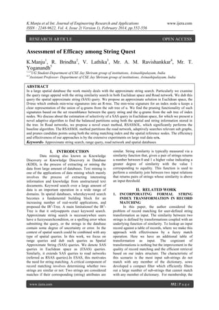 K.Manju et al Int. Journal of Engineering Research and Applications
ISSN : 2248-9622, Vol. 4, Issue 2( Version 1), February 2014, pp.552-556

RESEARCH ARTICLE

www.ijera.com

OPEN ACCESS

Assessment of Efficacy among String Quest
K.Manju1, R. Brindha2, V. Lathika3, Mr. A. M. Ravishankkar4, Mr. T.
Yoganandh5
1,2,3

UG Student-Department of CSE Jay Shriram group of institutions, Avinashipalayam, India
Assistant Professor- Department of CSE Jay Shriram group of institutions, Avinashipalayam, India

4,5

ABSTRACT
In a large spatial database the work mainly deals with the approximate string search. Particularly we examine
the query range append with the string similarity search in both Euclidean space and Road network. We dub this
query the spatial approximate string (SAS) query. We propose an approximate solution in Euclidean space, the
D-tree which embeds min-wise signatures into an R-tree. The min-wise signature for an index node u keeps a
clear representation of the union of q-grams from the sub tree of u. We find the pruning functionality of such
signatures based on the set resemblance between the query string and the q-grams from the sub tree of index
nodes. We discuss about the estimation of selectivity of a SAS query in Euclidean space, for which we present a
novel adaptive algorithm to find the balanced partitions using both the spatial and string information stored in
the tree. In Road networks, we propose a novel exact method, RSASSOL, which significantly performs the
baseline algorithm. The RSASSOL method partitions the road network, adaptively searches relevant sub graphs,
and prunes candidate points using both the string matching index and the spatial reference nodes. The efficiency
and effectiveness of our approaches is by the extensive experiments on large real data sets.
Keywords- Approximate string search, range query, road network and spatial databases

I. INTRODUCTION
Data mining also known as Knowledge
Discovery or Knowledge Discovery in Database
(KDD), is the process of extracting or mining the
data from large amount of databases. Text mining is
one of the applications of data mining which mainly
involves the process of extracting interesting
information and knowledge from unstructured text
documents. Keyword search over a large amount of
data is an important operation in a wide range of
domains. In spatial databases, wherekeyword search
becomes a fundamental building block for an
increasing number of real-world applications, and
proposed the IR2-Tree. A main limitationof the IR2Tree is that it onlysupports exact keyword search.
Approximate string search is necessarywhen users
have a fuzzysearchcondition, or a spelling error when
submitting the query, or the strings in the database
contain some degree of uncertainty or error. In the
context of spatial search could be combined with any
type of spatial queries. In this work, we focus on
range queries and dub such queries as Spatial
Approximate String (SAS) queries. We denote SAS
queries in Euclidean space as (ESAS) queries.
Similarly, it extends SAS queries to road networks
(referred as RSAS queries).In ESAS, this motivates
the need for string matching. A critical component of
record matching involves determining whether two
strings are similar or not: Two strings are considered
matches if their corresponding (string) attributes are
www.ijera.com

similar. String similarity is typically measured via a
similarity function that, given a pair of strings returns
a number between 0 and 1 a higher value indicating a
greater degree of similarity with the value 1
corresponding to equality. This function is used to
perform a similarity join between two input relations
that returns pairs of strings whose similarity is above
an input threshold.

II. RELATED WORK
1.

INCORPORATING FORMAL STRING
INDEX TRANSFORMATION IN RECORD
MATCHING
In this paper, the author considered the
problem of record matching for user-defined string
transformation as input. The similarity between two
strings is defined by transformations coupled with an
underlying function of similarity. To lookup an input
record against a table of records, where we make this
approach with effectiveness by a fuzzy match
operation. Here we have an additional table of
transformation as input. The cognizant of
transformations is nothing but the improvement in the
quality of record matching and the efficient retrieval
based on our index structure. The characteristic of
this scenario is the most input sub-strings do not
match with any member of the dictionary, sowe
developed a compact filter which efficiently filters
out a large number of sub-strings that cannot match
with any member of dictionary. For membership, the
552 | P a g e

 