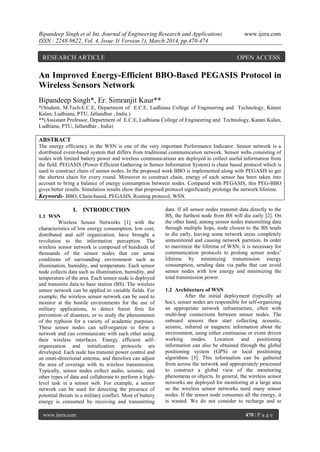 Bipandeep Singh et al Int. Journal of Engineering Research and Applications www.ijera.com
ISSN : 2248-9622, Vol. 4, Issue 3( Version 1), March 2014, pp.470-474
www.ijera.com 470 | P a g e
An Improved Energy-Efficient BBO-Based PEGASIS Protocol in
Wireless Sensors Network
Bipandeep Singh*, Er. Simranjit Kaur**
*(Student, M.Tech-E.C.E, Department of E.C.E, Ludhiana College of Engineering and Technology, Katani
Kalan, Ludhiana, PTU, Jallandhar , India )
**(Assistant Professor, Department of E.C.E, Ludhiana College of Engineering and Technology, Katani Kalan,
Ludhiana, PTU, Jallandhar , India)
ABSTRACT
The energy efficiency in the WSN is one of the very important Performance Indicator. Sensor network is a
distributed event-based system that differs from traditional communication network. Sensor webs consisting of
nodes with limited battery power and wireless communications are deployed to collect useful information from
the field. PEGASIS (Power-Efficient Gathering in Sensor Information System) is chain based protocol which is
used to construct chain of sensor nodes. In the proposed work BBO is implemented along with PEGASIS to get
the shortest chain for every round. Moreover to construct chain, energy of each sensor has been taken into
account to bring a balance of energy consumption between nodes. Compared with PEGASIS, this PEG-BBO
gives better results. Simulation results show that proposed protocol significantly prolongs the network lifetime.
Keywords- BBO, Chain-based, PEGASIS, Routing protocol, WSN.
I. INTRODUCTION
1.1 WSN
Wireless Sensor Networks [1] with the
characteristics of low energy consumption, low cost,
distributed and self organization, have brought a
revolution to the information perception. The
wireless sensor network is composed of hundreds of
thousands of the sensor nodes that can sense
conditions of surrounding environment such as
illumination, humidity, and temperature. Each sensor
node collects data such as illumination, humidity, and
temperature of the area. Each sensor node is deployed
and transmits data to base station (BS). The wireless
sensor network can be applied to variable fields. For
example, the wireless sensor network can be used to
monitor at the hostile environments for the use of
military applications, to detect forest fires for
prevention of disasters, or to study the phenomenon
of the typhoon for a variety of academic purposes.
These sensor nodes can self-organize to form a
network and can communicate with each other using
their wireless interfaces. Energy efficient self-
organization and initialization protocols are
developed. Each node has transmit power control and
an omni-directional antenna, and therefore can adjust
the area of coverage with its wireless transmission.
Typically, sensor nodes collect audio, seismic, and
other types of data and collaborate to perform a high-
level task in a sensor web. For example, a sensor
network can be used for detecting the presence of
potential threats in a military conflict. Most of battery
energy is consumed by receiving and transmitting
data. If all sensor nodes transmit data directly to the
BS, the furthest node from BS will die early [2]. On
the other hand, among sensor nodes transmitting data
through multiple hops, node closest to the BS tends
to die early, leaving some network areas completely
unmonitored and causing network partition. In order
to maximize the lifetime of WSN, it is necessary for
communication protocols to prolong sensor nodes’
lifetime by minimizing transmission energy
consumption, sending data via paths that can avoid
sensor nodes with low energy and minimizing the
total transmission power.
1.2 Architecture of WSN
After the initial deployment (typically ad
hoc), sensor nodes are responsible for self-organizing
an appropriate network infrastructure, often with
multi-hop connections between sensor nodes. The
onboard sensors then start collecting acoustic,
seismic, infrared or magnetic information about the
environment, using either continuous or event driven
working modes. Location and positioning
information can also be obtained through the global
positioning system (GPS) or local positioning
algorithms [3]. This information can be gathered
from across the network and appropriately processed
to construct a global view of the monitoring
phenomena or objects. In general, the wireless sensor
networks are deployed for monitoring at a large area
so the wireless sensor networks need many sensor
nodes. If the sensor node consumes all the energy, it
is wasted. We do not consider to recharge and to
RESEARCH ARTICLE OPEN ACCESS
 