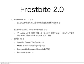 Frostbite 2.0
              •   Battleﬁeld 3のエンジン

                  •   EA DICEが開発してEA傘下の開発会社で使われ始めてる



              •   EAという巨大パブリッシャーが内製してる

                  •   ゲームエンジンを外部から買ってくるという発想ではなく、自ら作って傘下
                      のスタジオで使っていくという考え方は注目

              •   採用タイトル

                  •   Need for Speed: The Run(レース)

                  •   Medal of Honor: Warﬁghter(FPS)

                  •   Command & Conquer: Generals 2(RTS)

                  •   他いろいろあるらしい




12年4月15日日曜日
 