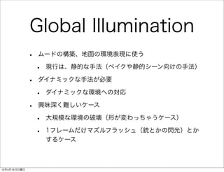 Global Illumination
              •   ムードの構築、地面の環境表現に使う

                  •   現行は、静的な手法（ベイクや静的シーン向けの手法）

              •   ダイナミックな手法が必要

                  •   ダイナミックな環境への対応

              •   興味深く難しいケース

                  •   大規模な環境の破壊（形が変わっちゃうケース）

                  •   1フレームだけマズルフラッシュ（銃とかの閃光）とか
                      するケース



12年4月15日日曜日
 