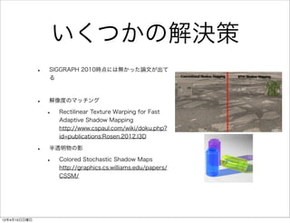 いくつかの解決策
              •   SIGGRAPH 2010時点には無かった論文が出て
                  る



              •   解像度のマッチング

                  •   Rectilinear Texture Warping for Fast
                      Adaptive Shadow Mapping
                      http://www.cspaul.com/wiki/doku.php?
                      id=publications:Rosen.2012.I3D

              •   半透明物の影

                  •   Colored Stochastic Shadow Maps
                      http://graphics.cs.williams.edu/papers/
                      CSSM/




12年4月15日日曜日
 
