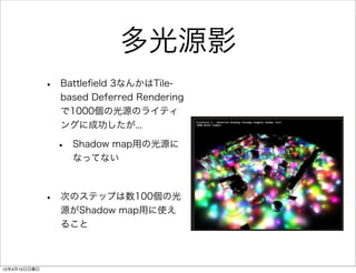 多光源影
              •   Battleﬁeld 3なんかはTile-
                  based Deferred Rendering
                  で1000個の光源のライティ
                  ングに成功したが...

                  •   Shadow map用の光源に
                      なってない



              •   次のステップは数100個の光
                  源がShadow map用に使え
                  ること



12年4月15日日曜日
 