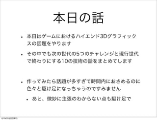 本日の話
              •   本日はゲームにおけるハイエンド3Dグラフィック
                  スの話題をやります

              •   その中でも次の世代の5つのチャレンジと現行世代
                  で終わりにする10の技術の話をまとめてします



              •   作ってみたら話題が多すぎて時間内におさめるのに
                  色々と駆け足になっちゃうのですみません

                  •   あと、微妙に主張のわからない点も駆け足で


12年4月15日日曜日
 