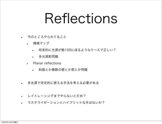 Reﬂections
              •   今のところやられてること

                  •   環境マップ

                      •   将来的に光源が数100に成るようなケースで正しい？

                      •   多光源影問題

                  •   Planar reﬂections

                      •   斜面とか複数の壁とか窓とか問題



              •   多光源で安定的に使える手法を考える必要がある



              •   レイトレーシングまでやらないとだめ？

              •   ラスタライゼーションとハイブリットな手はないか？




12年4月15日日曜日
 
