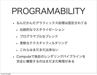 PROGRAMABILITY
              • なんだかんだグラフィックス処理は固定されてる
               • 伝統的なラスタライゼーション
               • プログラマブルなブレンド
               • 柔軟なテクスチャフィルタリング
               • これらはまだまだ出来ない
              • Computeで独自のレンダリングパイプラインを
               完全に構築するのはまだまだ無理がある


12年4月15日日曜日
 