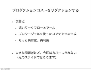 プロダクションコストをリダクションする


              • 改善点
               • 速いワークフローとツール
               • プロシージャルを使ったコンテンツの生成
               • もっと共有化、再利用

              • 大きな問題だけど、今回はカバーしきれない
               （元のスライドではここまで）


12年4月15日日曜日
 