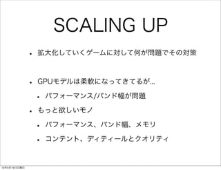 SCALING UP
              •   拡大化していくゲームに対して何が問題でその対策



              •   GPUモデルは柔軟になってきてるが...

                  •   パフォーマンス/バンド幅が問題

              •   もっと欲しいモノ

                  •   パフォーマンス、バンド幅、メモリ

                  •   コンテント、ディティールとクオリティ


12年4月15日日曜日
 