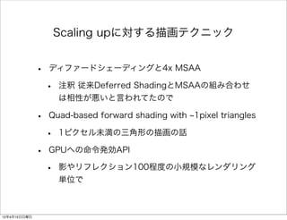 Scaling upに対する描画テクニック


              •   ディファードシェーディングと4x MSAA

                  •   注釈 従来Deferred ShadingとMSAAの組み合わせ
                      は相性が悪いと言われてたので

              •   Quad-based forward shading with 1pixel triangles

                  •   1ピクセル未満の三角形の描画の話

              •   GPUへの命令発効API

                  •   影やリフレクション100程度の小規模なレンダリング
                      単位で



12年4月15日日曜日
 