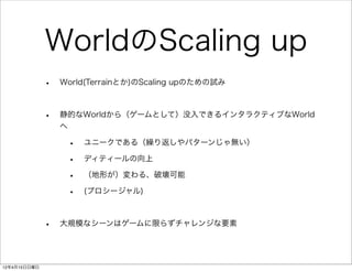 WorldのScaling up
              •   World(Terrainとか)のScaling upのための試み



              •   静的なWorldから（ゲームとして）没入できるインタラクティブなWorld
                  へ

                   •   ユニークである（繰り返しやパターンじゃ無い）

                   •   ディティールの向上

                   •   （地形が）変わる、破壊可能

                   •   (プロシージャル)



              •   大規模なシーンはゲームに限らずチャレンジな要素




12年4月15日日曜日
 