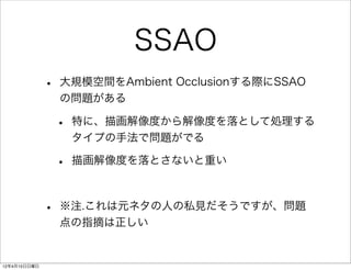 SSAO
              •   大規模空間をAmbient Occlusionする際にSSAO
                  の問題がある

                  •   特に、描画解像度から解像度を落として処理する
                      タイプの手法で問題がでる

                  •   描画解像度を落とさないと重い



              •   ※注.これは元ネタの人の私見だそうですが、問題
                  点の指摘は正しい


12年4月15日日曜日
 