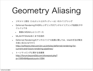 Geometry Aliasing
              •   ジオメトリ部分（シルエットとかディティール）のエイリアシング

              •   Deferred RenderingやHDRレンダリングがアンチエイリアシング処理をやや
                  こしくしてる

                  •   素直にMSAAしにくいケース

              •   MLAAやFXAAはあくまで応急的

              •   Deferred Renderingのアンチエイリアス処理に関しては、Intelの手法が解決
                  の良い糸口になりそう
                  http://software.intel.com/en-us/articles/deferred-rendering-for-
                  current-and-future-rendering-pipelines/

              •   トーンマッピングに関する改善策
                  http://forum.beyond3d.com/showpost.php?
                  p=1595484&postcount=1094




12年4月15日日曜日
 