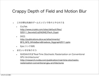 Crappy Depth of Field and Motion Blur

              •   この分野は先端のゲームエンジンで色々とやられてる

                  •   CryTek:
                      http://www.crytek.com/sites/default/ﬁles/
                      S2011_SecretsCryENGINE3Tech_0.ppt

                  •   DICE:
                      http://publications.dice.se/attachments/
                      BF3_NFS_WhiteBarreBrisebois_Siggraph2011.pptx

                  •   Epic:リンク消失

              •   まだいい手がありそう

                  •   NVIDIAの手法 Real-Time Stochastic Rasterization on Conventional
                      GPU Architectures
                      http://research.nvidia.com/publication/real-time-stochastic-
                      rasterization-conventional-gpu-architectures




12年4月15日日曜日
 