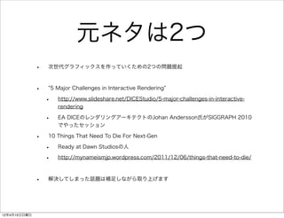 元ネタは2つ
              •   次世代グラフィックスを作っていくための2つの問題提起



              •       5 Major Challenges in Interactive Rendering

                  •     http://www.slideshare.net/DICEStudio/5-major-challenges-in-interactive-
                        rendering

                  •     EA DICEのレンダリングアーキテクトのJohan Andersson氏がSIGGRAPH 2010
                        でやったセッション

              •   10 Things That Need To Die For Next-Gen

                  •     Ready at Dawn Studiosの人

                  •     http://mynameismjp.wordpress.com/2011/12/06/things-that-need-to-die/



              •   解決してしまった話題は補足しながら取り上げます




12年4月15日日曜日
 