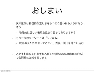 おしまい
              •   次の世代は物理的な正しさをしつこく言われるようになり
                  そう

                  •   物理的に正しい表現を見抜く目ってありますか？

              •   もう一つのキーワードは「フィルム」

                  •   映画の人たちのやってること、表現、演出を落とし込む



              •   スライドはちょいと手を入れてhttp://www.shader.jpの方
                  で公開時にお知らせします



12年4月15日日曜日
 
