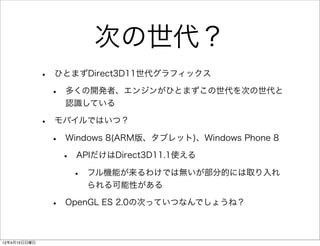 次の世代？
              •   ひとまずDirect3D11世代グラフィックス

                  •   多くの開発者、エンジンがひとまずこの世代を次の世代と
                      認識している

              •   モバイルではいつ？

                  •   Windows 8(ARM版、タブレット)、Windows Phone 8

                      •   APIだけはDirect3D11.1使える

                          •   フル機能が来るわけでは無いが部分的には取り入れ
                              られる可能性がある

                  •   OpenGL ES 2.0の次っていつなんでしょうね？



12年4月15日日曜日
 