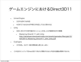 ゲームエンジンにおけるDirect3D11

              •   Unreal Engine

                  •   3.5やUDKでは対応

                  •   4.0がどうなるかは不明だが対応してると思われる

              •   Unity

                  •   GDC 2012で次世代版のセッションがあったが鋭意対応中の模様

                      •   Mastering DirectX 11 with Unity
                          http://developer.download.nvidia.com/assets/gamedev/ﬁles/gdc12/
                          GDC2012_Mastering_DirectX11_with_Unity.pdf

              •   CryEngine

                  •   3で対応。3.4で一般の開発者も使えるっぽい



              •   この辺のエンジンでDirect3D11向けに開発するなら今回の話題は関係するかも




12年4月15日日曜日
 