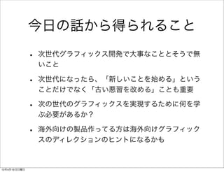 今日の話から得られること

              •   次世代グラフィックス開発で大事なこととそうで無
                  いこと

              •   次世代になったら、「新しいことを始める」という
                  ことだけでなく「古い悪習を改める」ことも重要

              •   次の世代のグラフィックスを実現するために何を学
                  ぶ必要があるか？

              •   海外向けの製品作ってる方は海外向けグラフィック
                  スのディレクションのヒントになるかも



12年4月15日日曜日
 